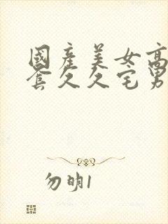 国产美女高潮无套久久宅男