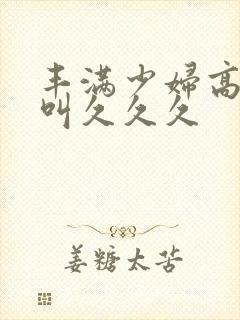 丰满少妇高潮惨叫久久久