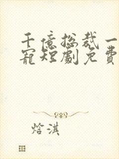 千亿总裁一醉成宠短剧免费观看全集