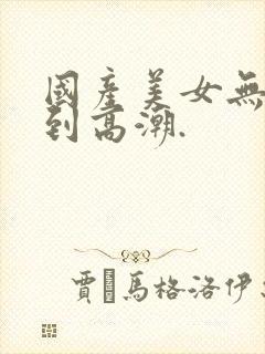 国产美女无套爽到高潮.