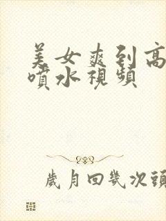 美女爽到高潮朝喷水视频