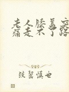 老人膝盖突然肿痛走不了路