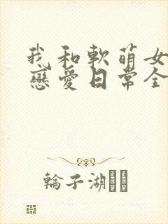 我和软萌女友的恋爱日常全文封面