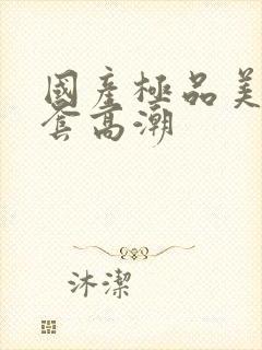 国产极品美女无套高潮