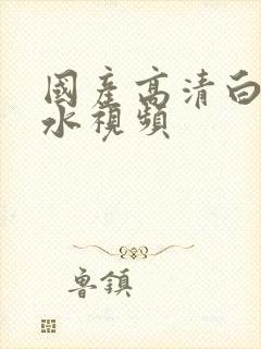 国产高清白浆喷水视频