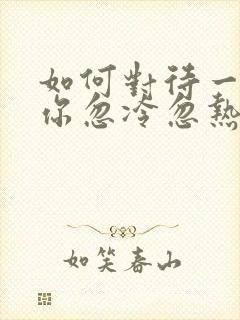 如何对待一个对你忽冷忽热的男人