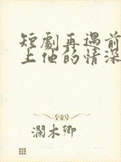 短剧再遇前任恋上他的情深