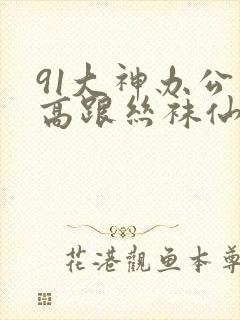 91大神办公室高跟丝袜仙女系列