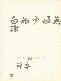 白嫩少妇无套内谢