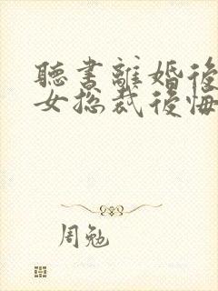 听书离婚后高冷女总裁后悔了