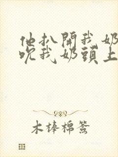 他扒开我奶罩揉吮我奶头上下摇晃