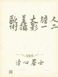 欧美大胆人体艺术摄影一二三区