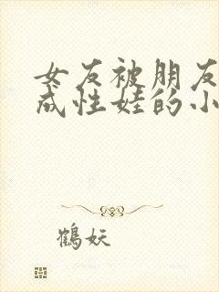 女友被朋友调教成性娃的小说情节分