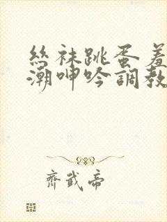 丝袜跳蛋羞耻高潮呻吟调教小说