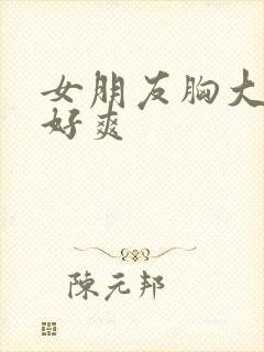 女朋友胸大又软好爽