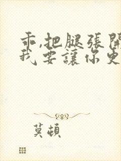 乖,把腿张开,我要让你更爽