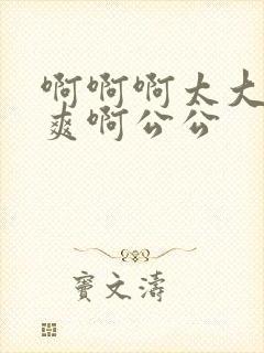 啊啊啊太大了好爽啊公公