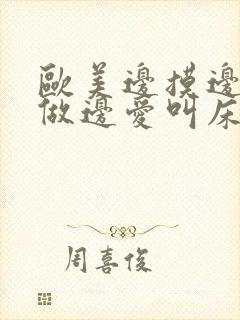 欧美边摸边添边做边爱叫床视频