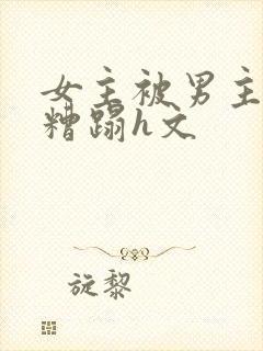 女主被男主强行糟蹋h文