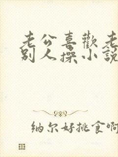 老公喜欢老婆被别人操小说