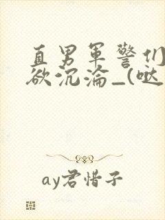 直男军警们的肉欲沉沦_(哒咩)_