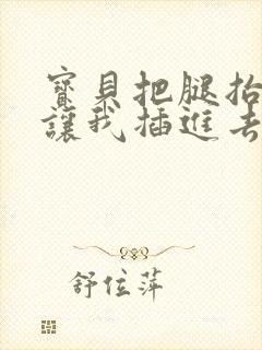 宝贝把腿抬起来让我插进去