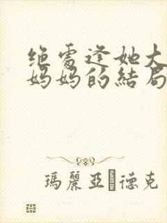 绝处逢她大结局妈妈的结局