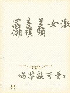 国产美女激情高潮视频