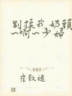 别揉我奶头~嗯~啊~少妇