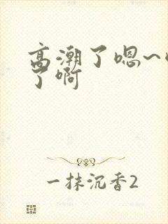 高潮了嗯~喷水了啊