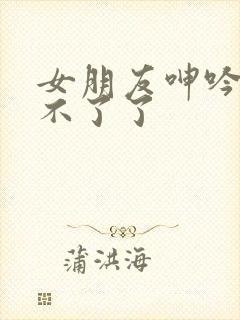 女朋友呻吟我受不了了