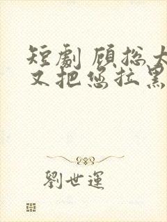 短剧 顾总太太又把您拉黑了