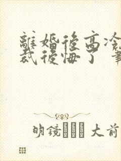 离婚后高冷女总裁后悔了 笔趣阁