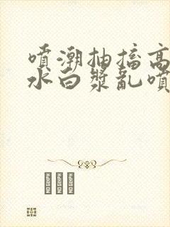 喷潮抽搐高潮喷水白浆乱喷