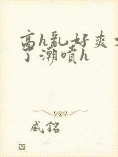 高h乱好爽要尿了潮喷h