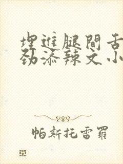 埋进腿间舌头使劲添辣文小说