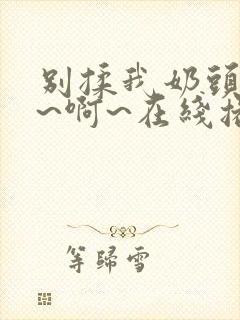 别揉我奶头~嗯~啊~在线播放