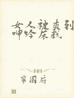 女人被爽到高潮呻吟床戏