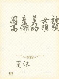 国产美女被啪到高潮的视频