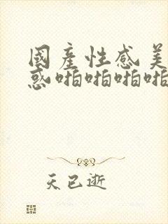 国产性感美女诱惑啪啪啪啪