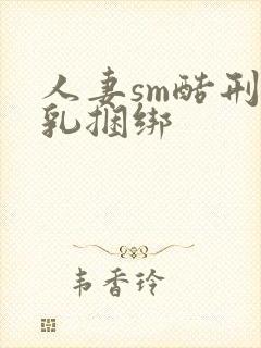 人妻sm酷刑虐乳捆绑