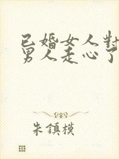 已婚女人对已婚男人走心了的表现