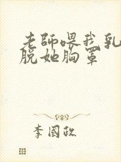 老师喂我乳,我脱她胸罩