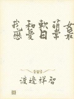 我和软萌女友的恋爱日常最新章节阅读