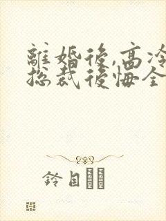 离婚后,高冷女总裁后悔全