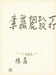 唐舞桐趴下脱裙子撅屁股打pp