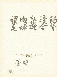 媚肉熟透的丰满美妇迎合耸动