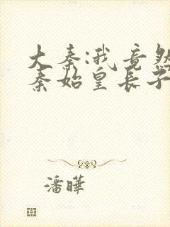 大秦:我竟然是秦始皇长子阅读阅读全文