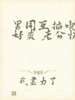 男同互插吃 啊好爽 老公快继续我要高潮了