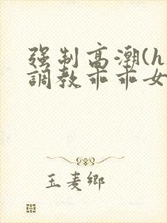 强制高潮(h)调教乖乖女视频